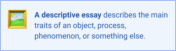 A descriptive essay aims to describe the main traits of an obj ect, process, phenomenon, or something else. 