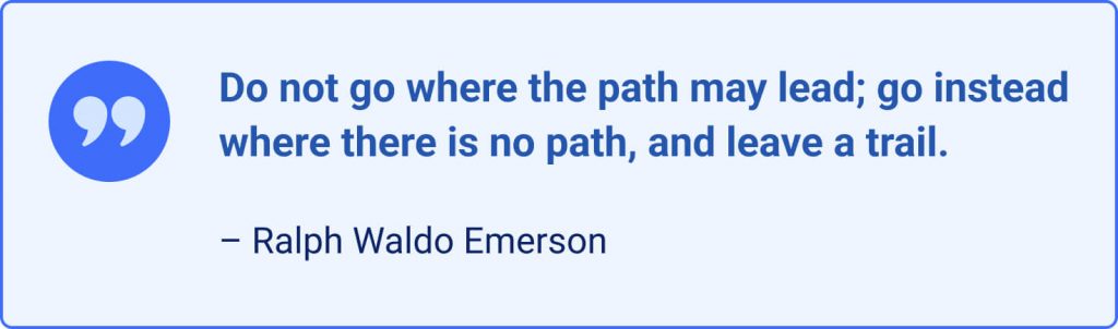 Do not go where the path may lead, go instead where there is no path and leave a trail. – Ralph Waldo Emerson.